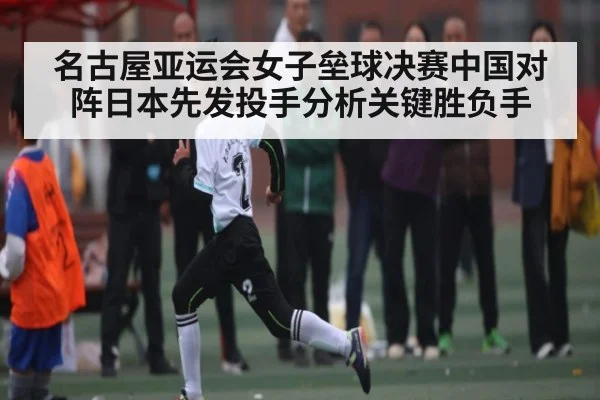 名古屋亚运会女子垒球决赛中国对阵日本先发投手分析关键胜负手
