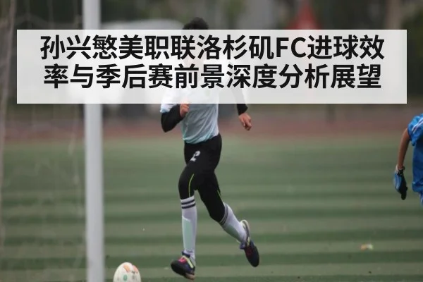 孙兴慜美职联洛杉矶FC进球效率与季后赛前景深度分析展望