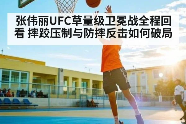 张伟丽UFC草量级卫冕战全程回看 摔跤压制与防摔反击如何破局