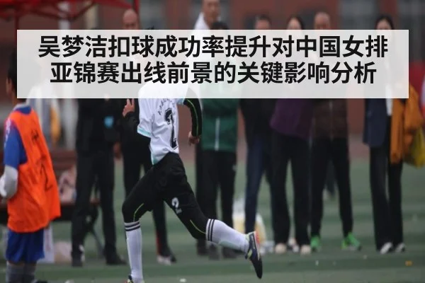 吴梦洁扣球成功率提升对中国女排亚锦赛出线前景的关键影响分析