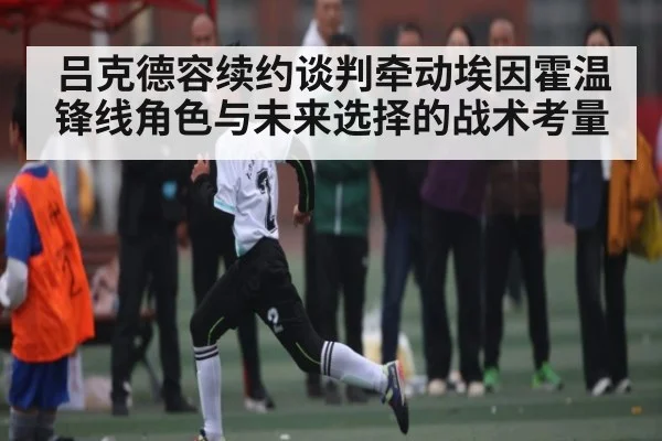 吕克德容续约谈判牵动埃因霍温锋线角色与未来选择的战术考量